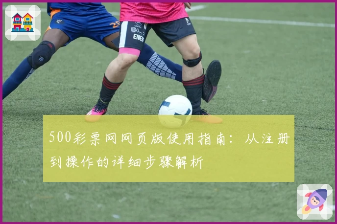 500彩票网网页版使用指南：从注册到操作的详细步骤解析