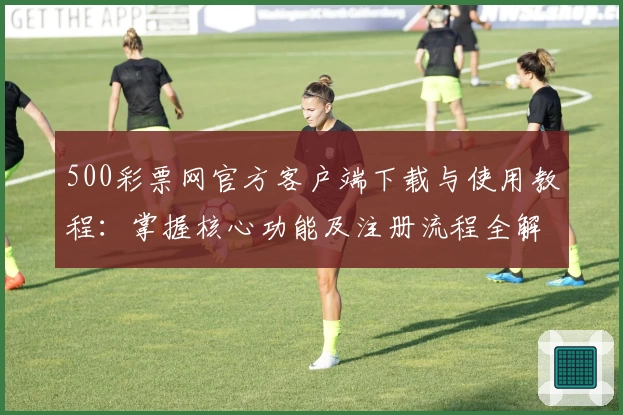 500彩票网官方客户端下载与使用教程:掌握核心功能及注册流程全解析