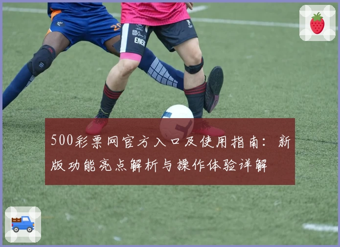 500彩票网官方入口及使用指南：新版功能亮点解析与操作体验详解