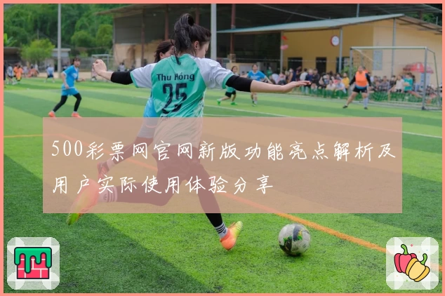 500彩票网官网新版功能亮点解析及用户实际使用体验分享