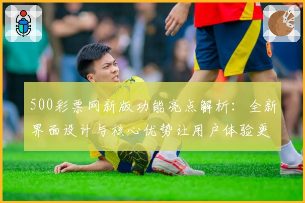 500彩票网新版功能亮点解析：全新界面设计与核心优势让用户体验更出色