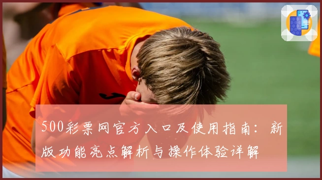 500彩票网官方入口及使用指南：新版功能亮点解析与操作体验详解