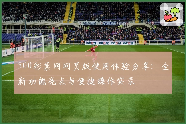 500彩票网网页版使用体验分享：全新功能亮点与便捷操作实录