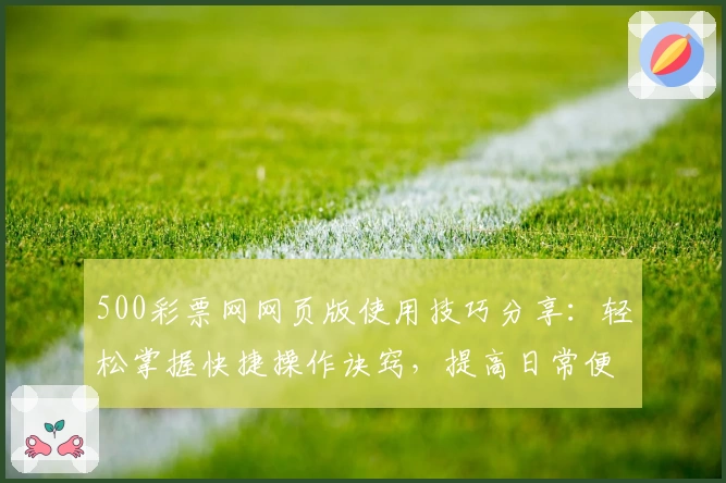 500彩票网网页版使用技巧分享：轻松掌握快捷操作诀窍，提高日常便捷体验