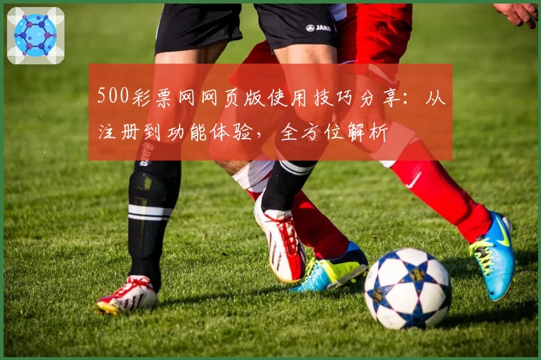 500彩票网网页版使用技巧分享：从注册到功能体验，全方位解析
